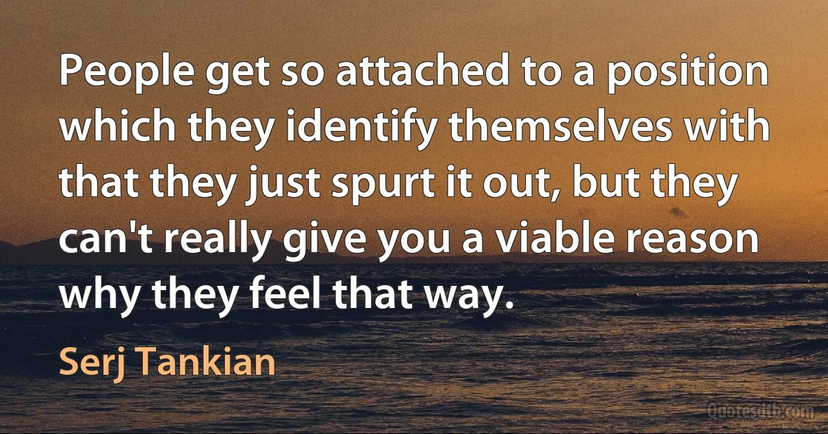 People get so attached to a position which they identify themselves with that they just spurt it out, but they can't really give you a viable reason why they feel that way. (Serj Tankian)