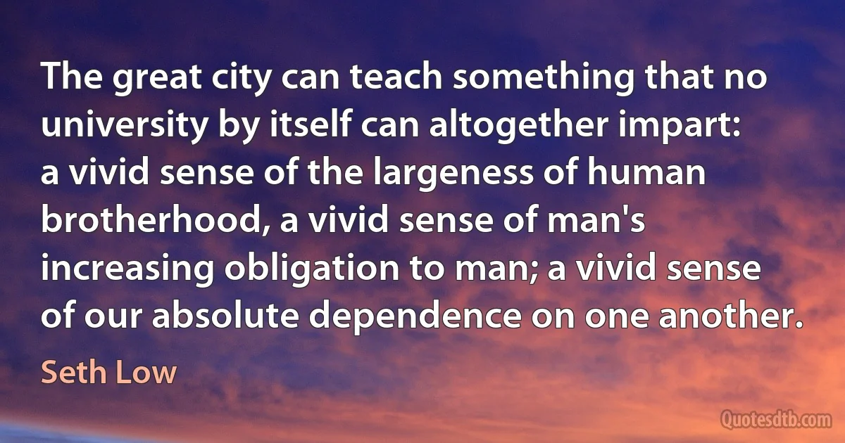 The great city can teach something that no university by itself can altogether impart: a vivid sense of the largeness of human brotherhood, a vivid sense of man's increasing obligation to man; a vivid sense of our absolute dependence on one another. (Seth Low)