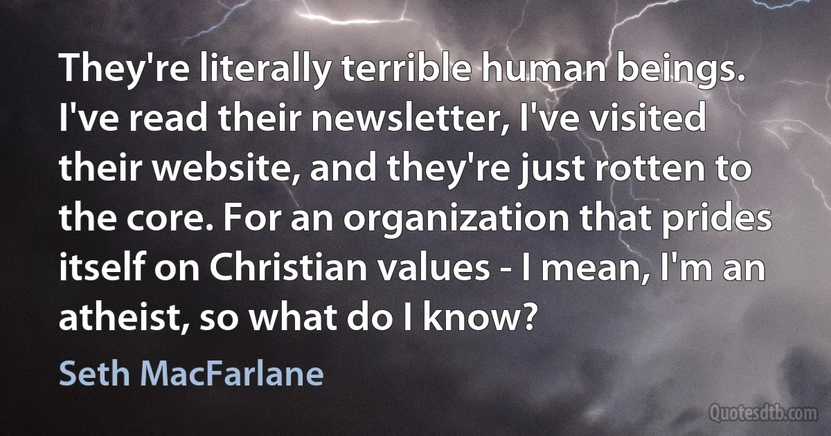 They're literally terrible human beings. I've read their newsletter, I've visited their website, and they're just rotten to the core. For an organization that prides itself on Christian values - I mean, I'm an atheist, so what do I know? (Seth MacFarlane)