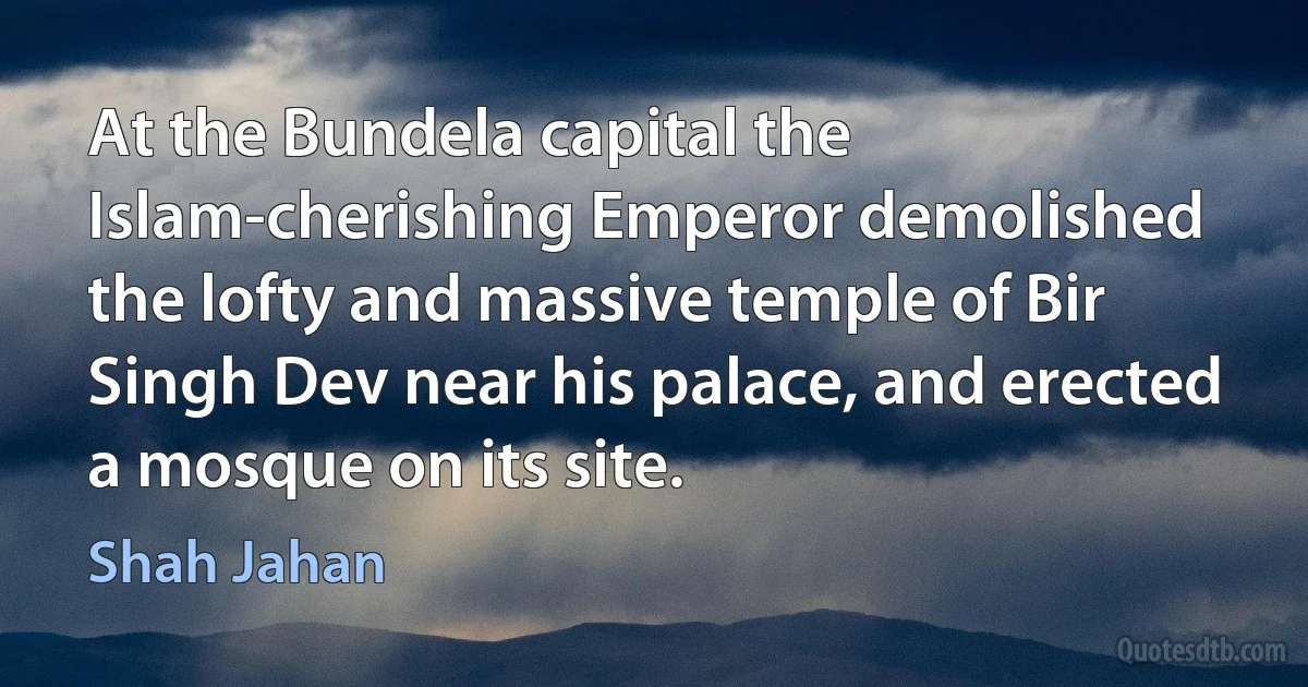 At the Bundela capital the Islam-cherishing Emperor demolished the lofty and massive temple of Bir Singh Dev near his palace, and erected a mosque on its site. (Shah Jahan)