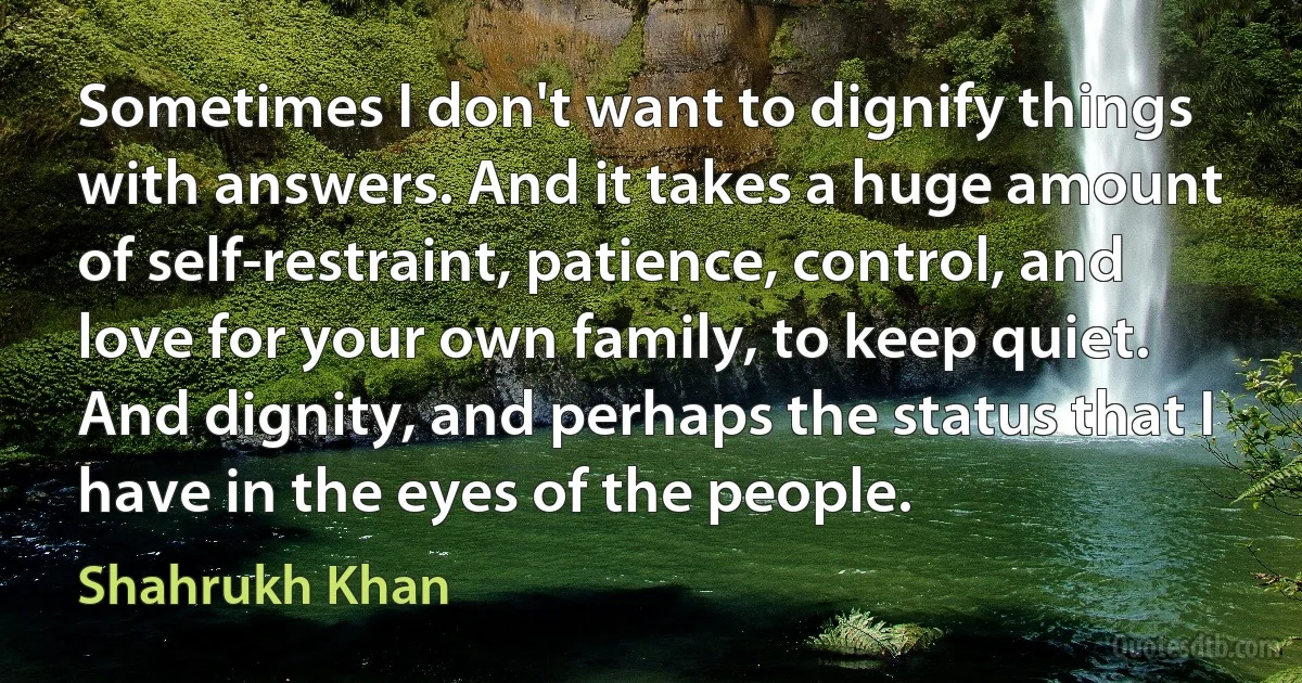 Sometimes I don't want to dignify things with answers. And it takes a huge amount of self-restraint, patience, control, and love for your own family, to keep quiet. And dignity, and perhaps the status that I have in the eyes of the people. (Shahrukh Khan)