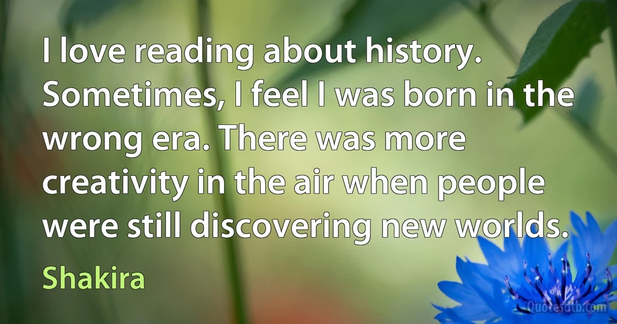 I love reading about history. Sometimes, I feel I was born in the wrong era. There was more creativity in the air when people were still discovering new worlds. (Shakira)