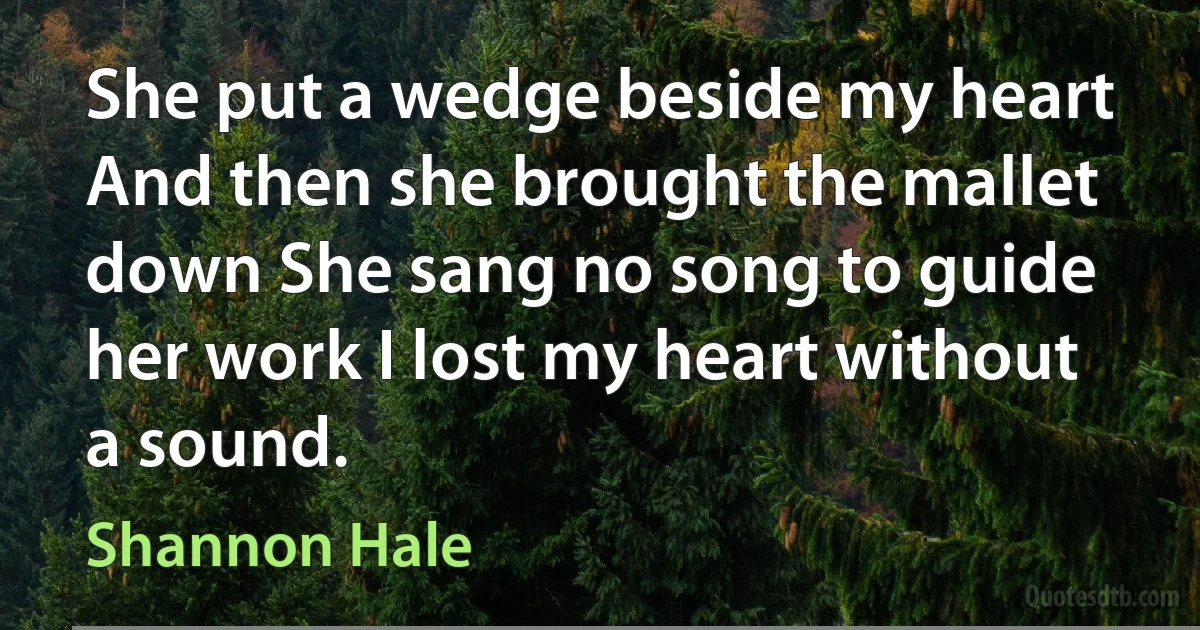 She put a wedge beside my heart And then she brought the mallet down She sang no song to guide her work I lost my heart without a sound. (Shannon Hale)