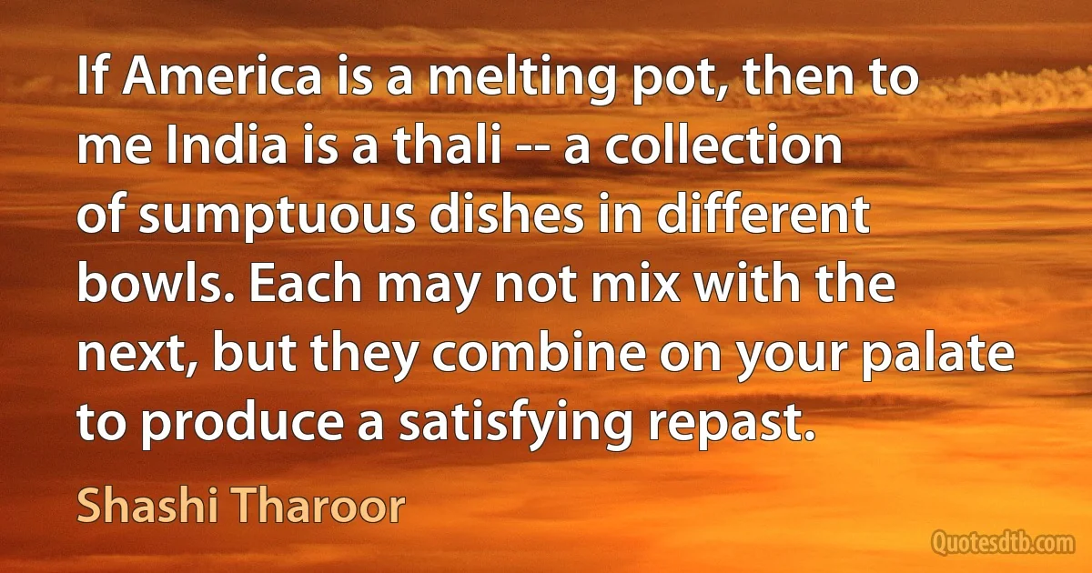 If America is a melting pot, then to me India is a thali -- a collection of sumptuous dishes in different bowls. Each may not mix with the next, but they combine on your palate to produce a satisfying repast. (Shashi Tharoor)