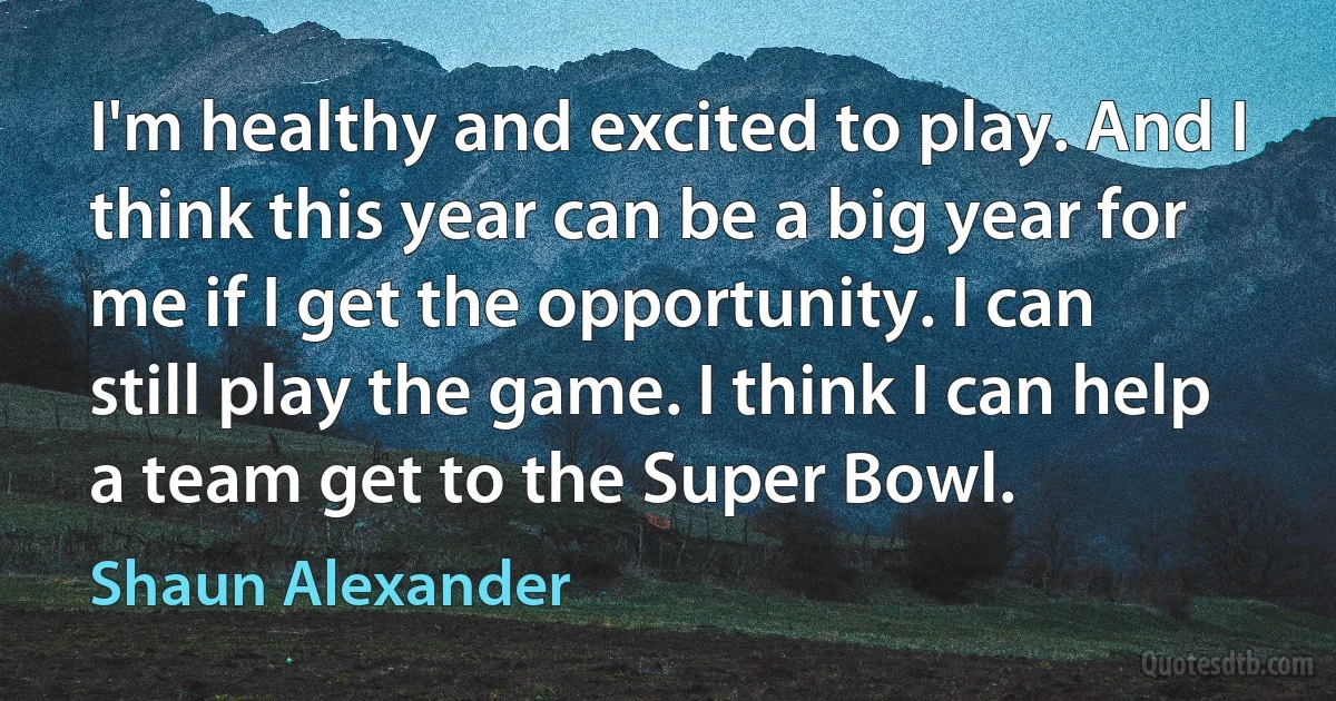 I'm healthy and excited to play. And I think this year can be a big year for me if I get the opportunity. I can still play the game. I think I can help a team get to the Super Bowl. (Shaun Alexander)