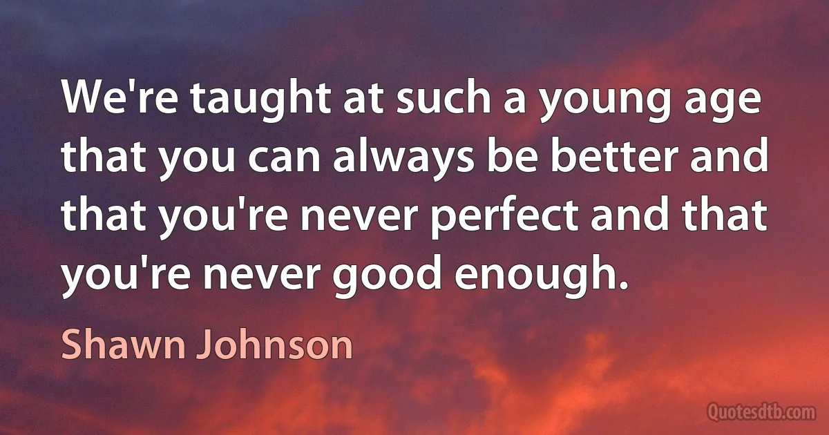 We're taught at such a young age that you can always be better and that you're never perfect and that you're never good enough. (Shawn Johnson)