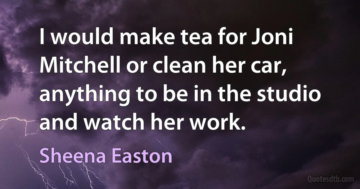 I would make tea for Joni Mitchell or clean her car, anything to be in the studio and watch her work. (Sheena Easton)