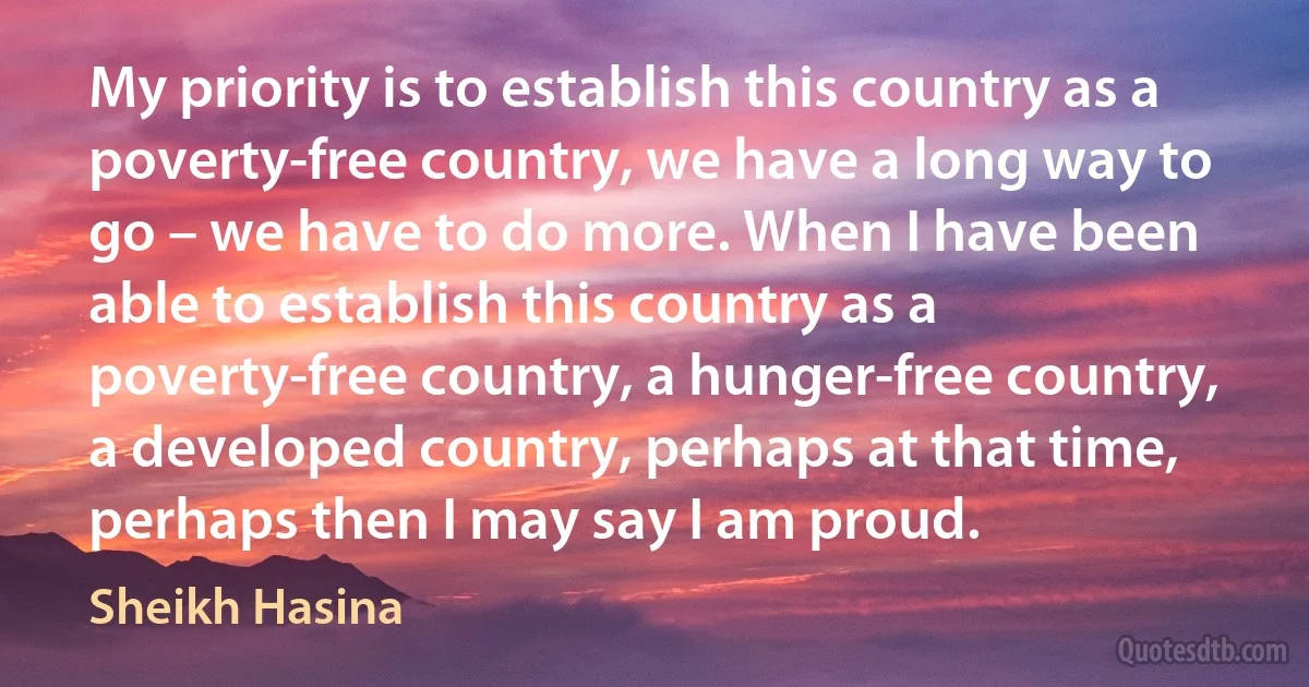 My priority is to establish this country as a poverty-free country, we have a long way to go – we have to do more. When I have been able to establish this country as a poverty-free country, a hunger-free country, a developed country, perhaps at that time, perhaps then I may say I am proud. (Sheikh Hasina)