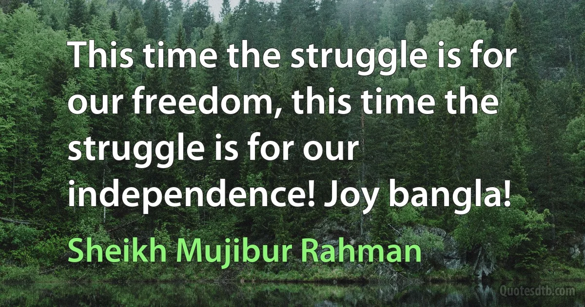 This time the struggle is for our freedom, this time the struggle is for our independence! Joy bangla! (Sheikh Mujibur Rahman)