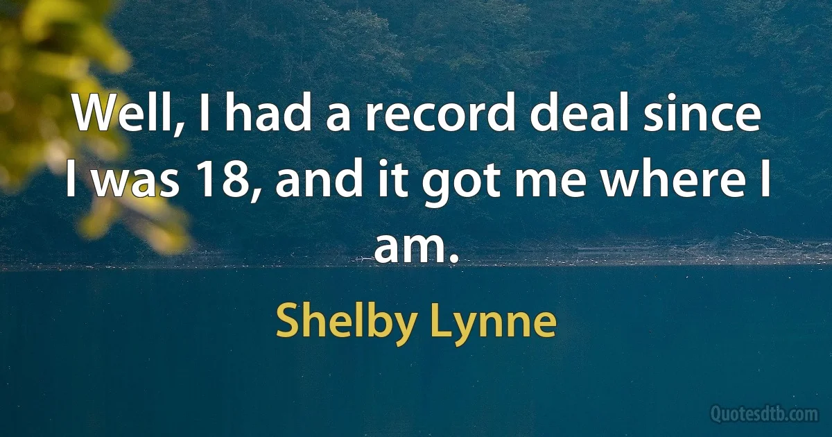 Well, I had a record deal since I was 18, and it got me where I am. (Shelby Lynne)