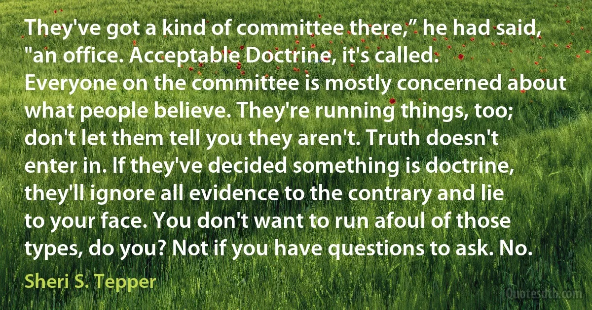 They've got a kind of committee there,” he had said, "an office. Acceptable Doctrine, it's called. Everyone on the committee is mostly concerned about what people believe. They're running things, too; don't let them tell you they aren't. Truth doesn't enter in. If they've decided something is doctrine, they'll ignore all evidence to the contrary and lie to your face. You don't want to run afoul of those types, do you? Not if you have questions to ask. No. (Sheri S. Tepper)