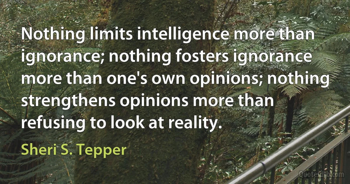 Nothing limits intelligence more than ignorance; nothing fosters ignorance more than one's own opinions; nothing strengthens opinions more than refusing to look at reality. (Sheri S. Tepper)