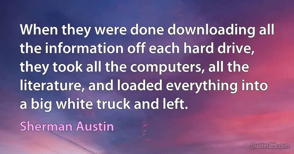 When they were done downloading all the information off each hard drive, they took all the computers, all the literature, and loaded everything into a big white truck and left. (Sherman Austin)