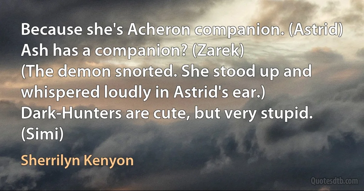 Because she's Acheron companion. (Astrid)
Ash has a companion? (Zarek)
(The demon snorted. She stood up and whispered loudly in Astrid's ear.)
Dark-Hunters are cute, but very stupid. (Simi) (Sherrilyn Kenyon)