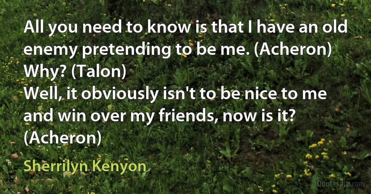 All you need to know is that I have an old enemy pretending to be me. (Acheron)
Why? (Talon)
Well, it obviously isn't to be nice to me and win over my friends, now is it? (Acheron) (Sherrilyn Kenyon)