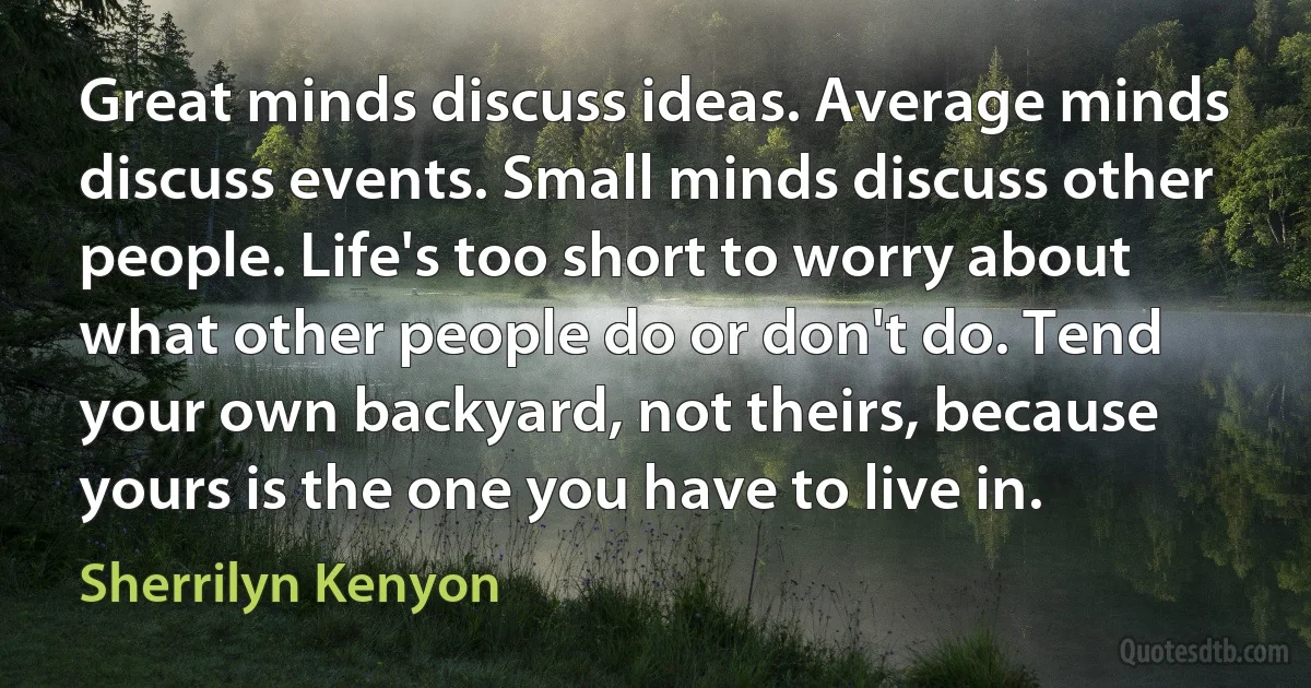 Great minds discuss ideas. Average minds discuss events. Small minds discuss other people. Life's too short to worry about what other people do or don't do. Tend your own backyard, not theirs, because yours is the one you have to live in. (Sherrilyn Kenyon)