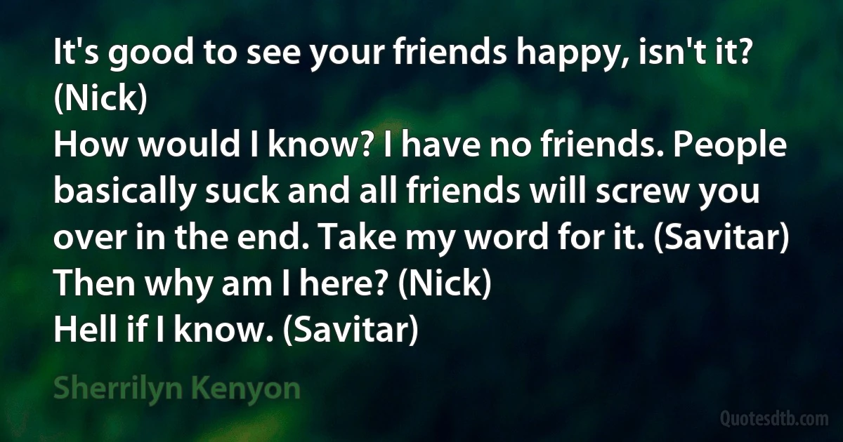 It's good to see your friends happy, isn't it? (Nick)
How would I know? I have no friends. People basically suck and all friends will screw you over in the end. Take my word for it. (Savitar)
Then why am I here? (Nick)
Hell if I know. (Savitar) (Sherrilyn Kenyon)