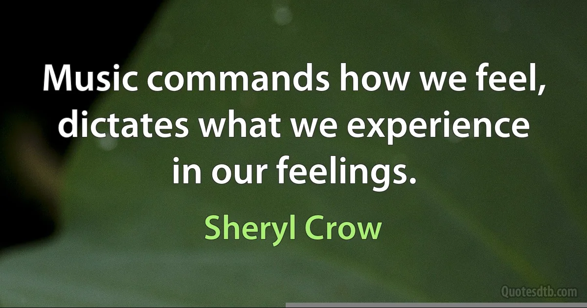 Music commands how we feel, dictates what we experience in our feelings. (Sheryl Crow)