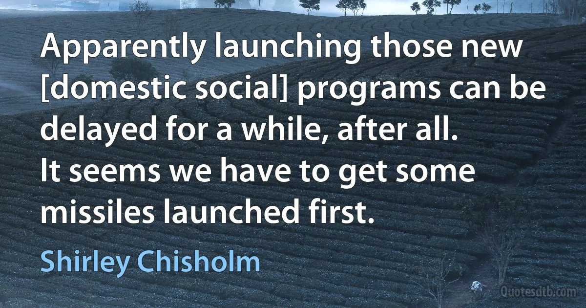 Apparently launching those new [domestic social] programs can be delayed for a while, after all. It seems we have to get some missiles launched first. (Shirley Chisholm)