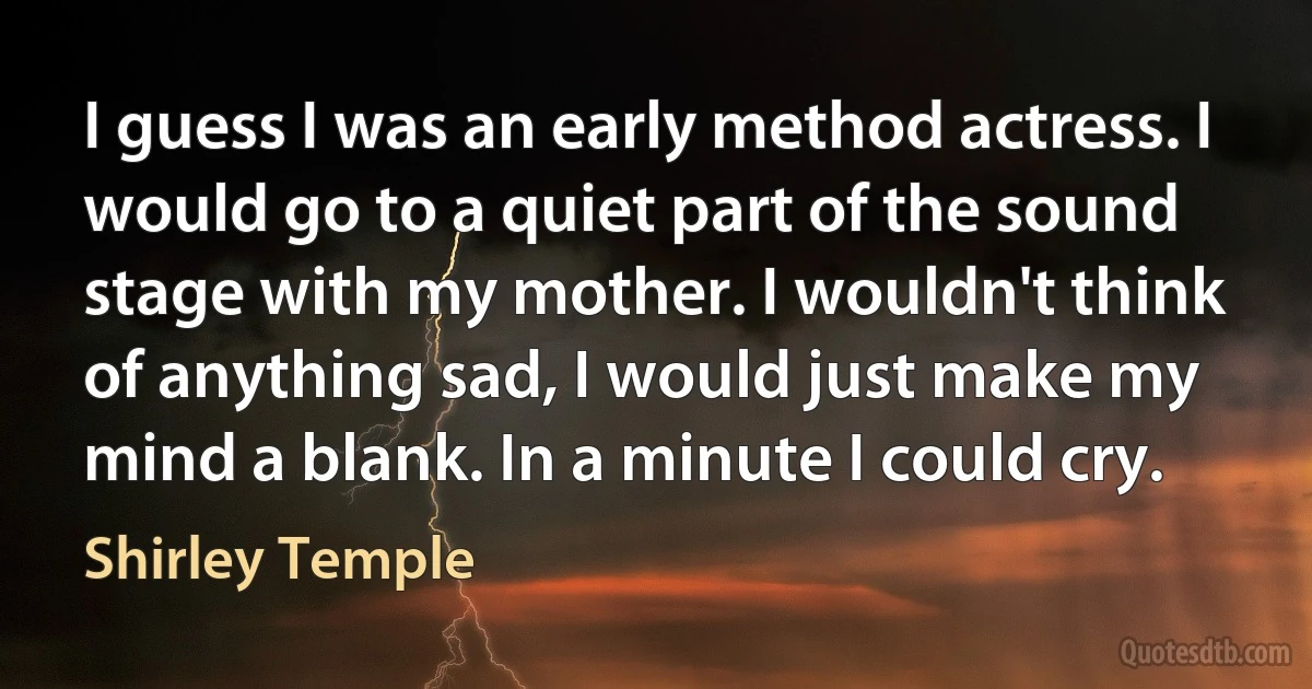 I guess I was an early method actress. I would go to a quiet part of the sound stage with my mother. I wouldn't think of anything sad, I would just make my mind a blank. In a minute I could cry. (Shirley Temple)