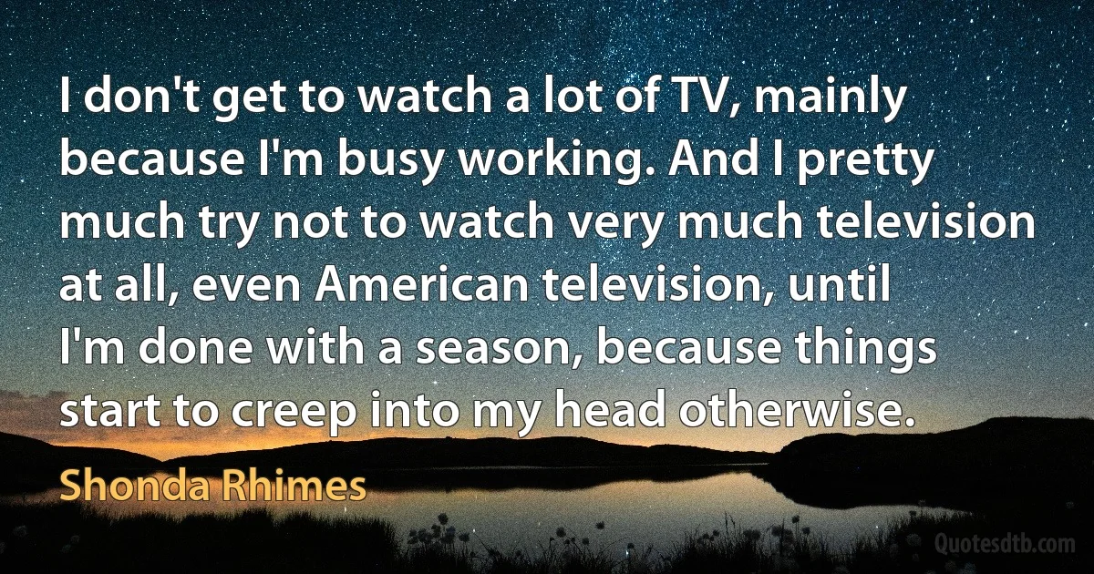 I don't get to watch a lot of TV, mainly because I'm busy working. And I pretty much try not to watch very much television at all, even American television, until I'm done with a season, because things start to creep into my head otherwise. (Shonda Rhimes)