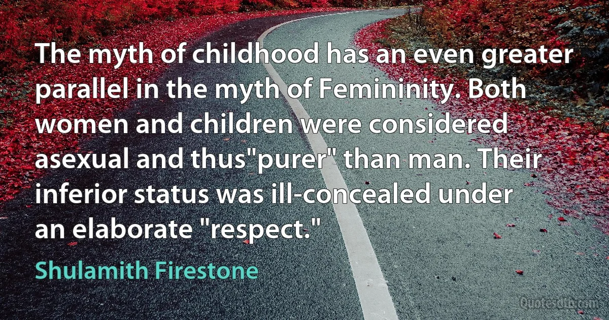 The myth of childhood has an even greater parallel in the myth of Femininity. Both women and children were considered asexual and thus"purer" than man. Their inferior status was ill-concealed under an elaborate "respect." (Shulamith Firestone)