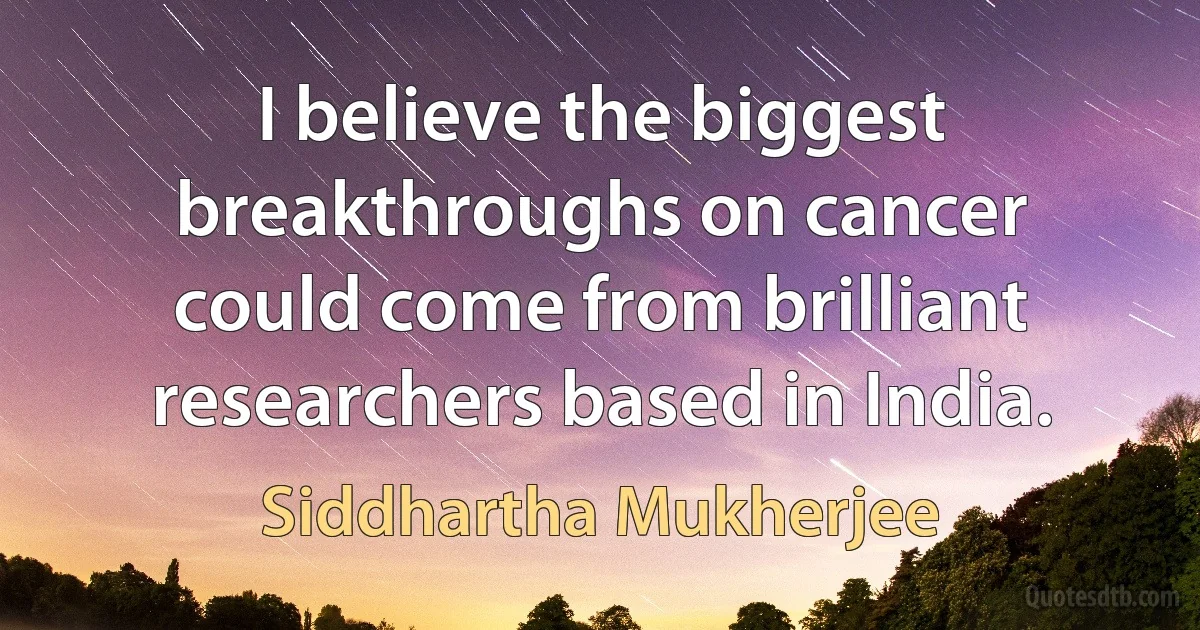 I believe the biggest breakthroughs on cancer could come from brilliant researchers based in India. (Siddhartha Mukherjee)