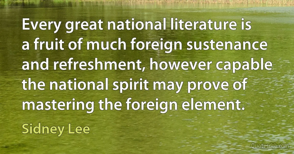 Every great national literature is a fruit of much foreign sustenance and refreshment, however capable the national spirit may prove of mastering the foreign element. (Sidney Lee)