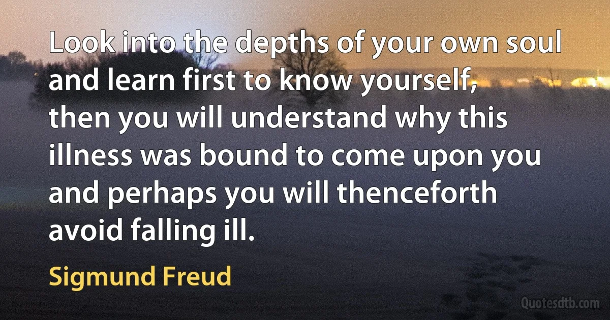 Look into the depths of your own soul and learn first to know yourself, then you will understand why this illness was bound to come upon you and perhaps you will thenceforth avoid falling ill. (Sigmund Freud)