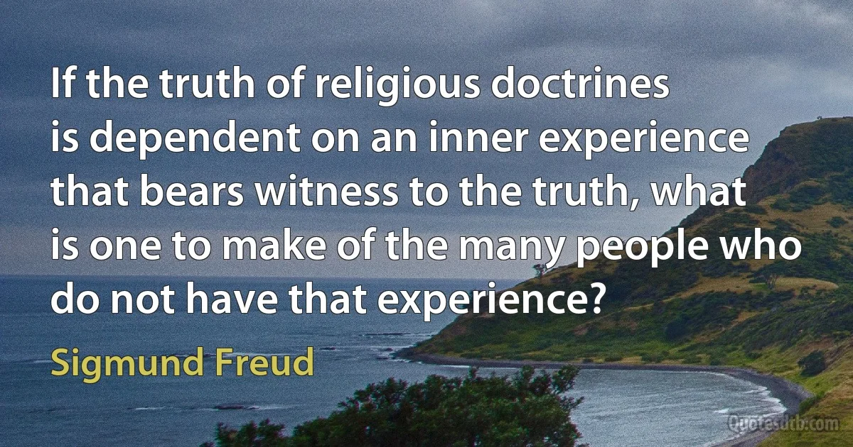 If the truth of religious doctrines is dependent on an inner experience that bears witness to the truth, what is one to make of the many people who do not have that experience? (Sigmund Freud)