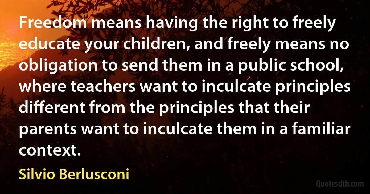 Freedom means having the right to freely educate your children, and freely means no obligation to send them in a public school, where teachers want to inculcate principles different from the principles that their parents want to inculcate them in a familiar context. (Silvio Berlusconi)