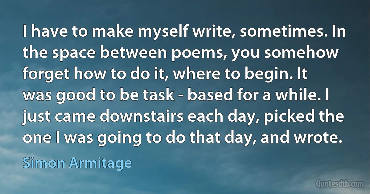 I have to make myself write, sometimes. In the space between poems, you somehow forget how to do it, where to begin. It was good to be task - based for a while. I just came downstairs each day, picked the one I was going to do that day, and wrote. (Simon Armitage)