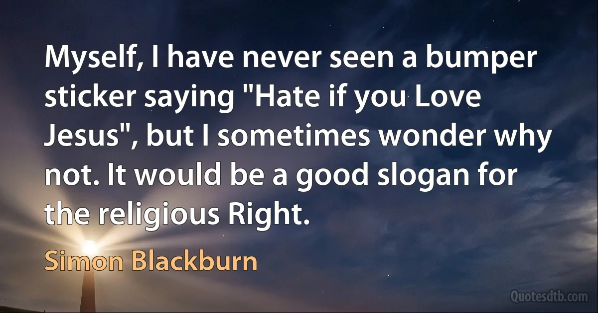 Myself, I have never seen a bumper sticker saying "Hate if you Love Jesus", but I sometimes wonder why not. It would be a good slogan for the religious Right. (Simon Blackburn)