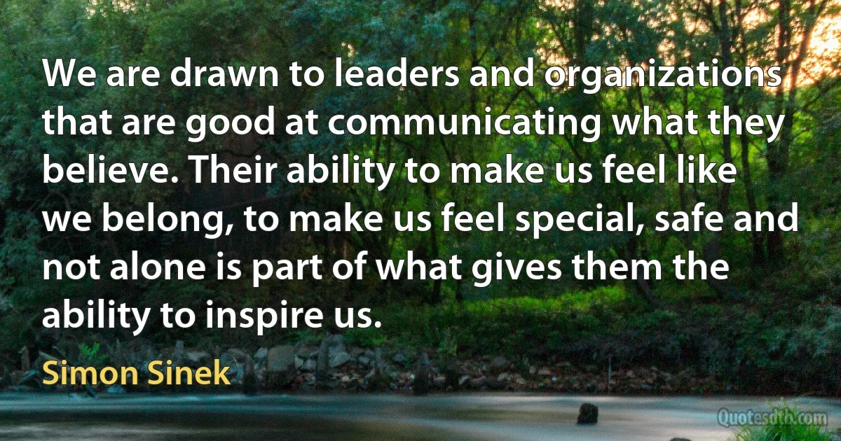 We are drawn to leaders and organizations that are good at communicating what they believe. Their ability to make us feel like we belong, to make us feel special, safe and not alone is part of what gives them the ability to inspire us. (Simon Sinek)