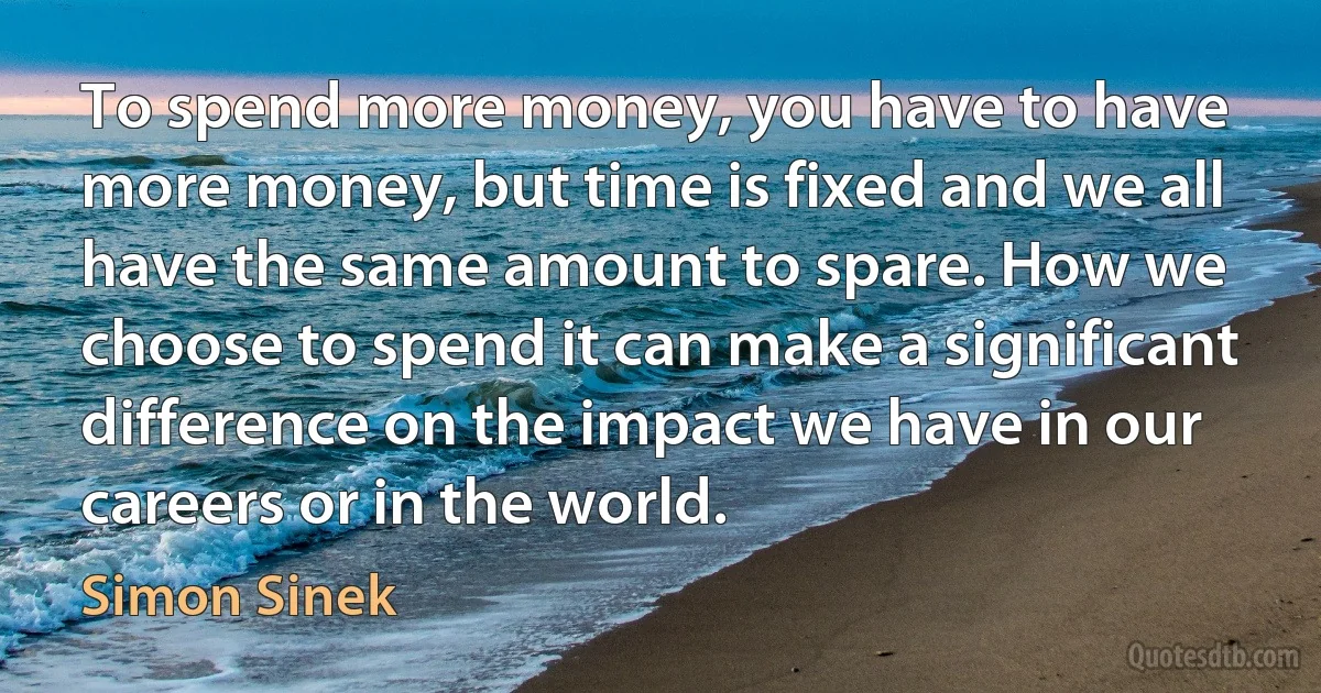 To spend more money, you have to have more money, but time is fixed and we all have the same amount to spare. How we choose to spend it can make a significant difference on the impact we have in our careers or in the world. (Simon Sinek)