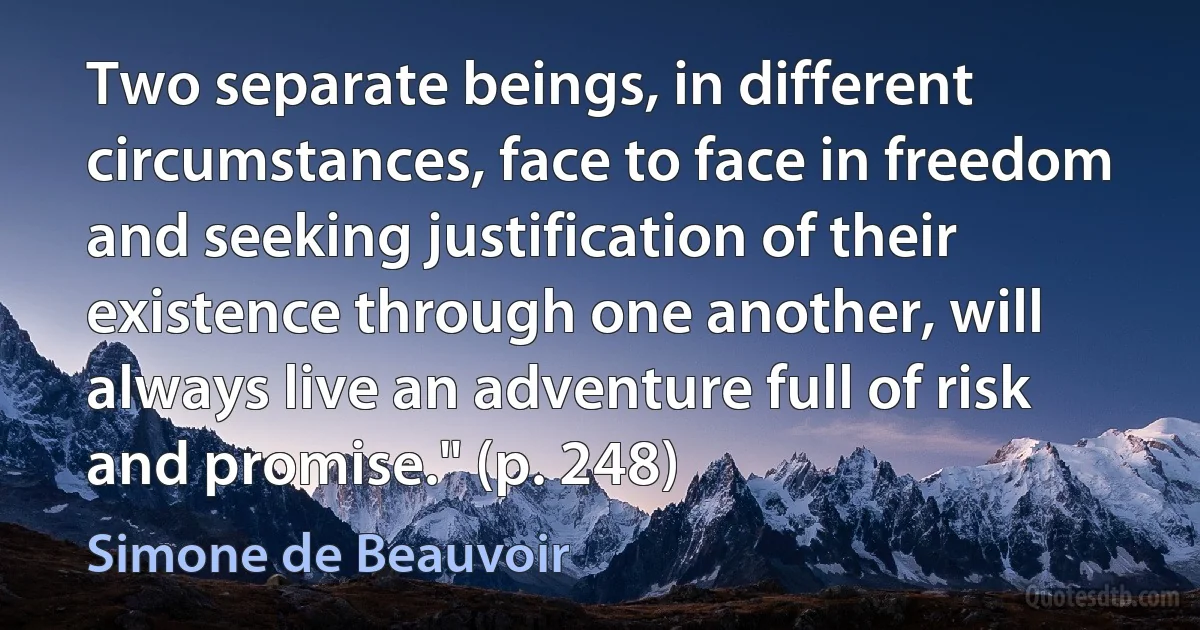 Two separate beings, in different circumstances, face to face in freedom and seeking justification of their existence through one another, will always live an adventure full of risk and promise." (p. 248) (Simone de Beauvoir)