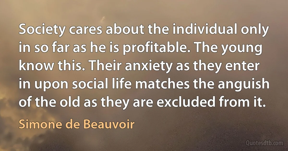 Society cares about the individual only in so far as he is profitable. The young know this. Their anxiety as they enter in upon social life matches the anguish of the old as they are excluded from it. (Simone de Beauvoir)