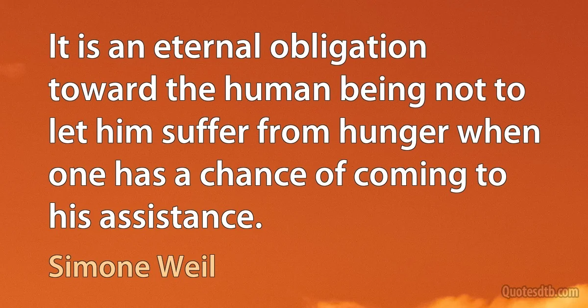 It is an eternal obligation toward the human being not to let him suffer from hunger when one has a chance of coming to his assistance. (Simone Weil)