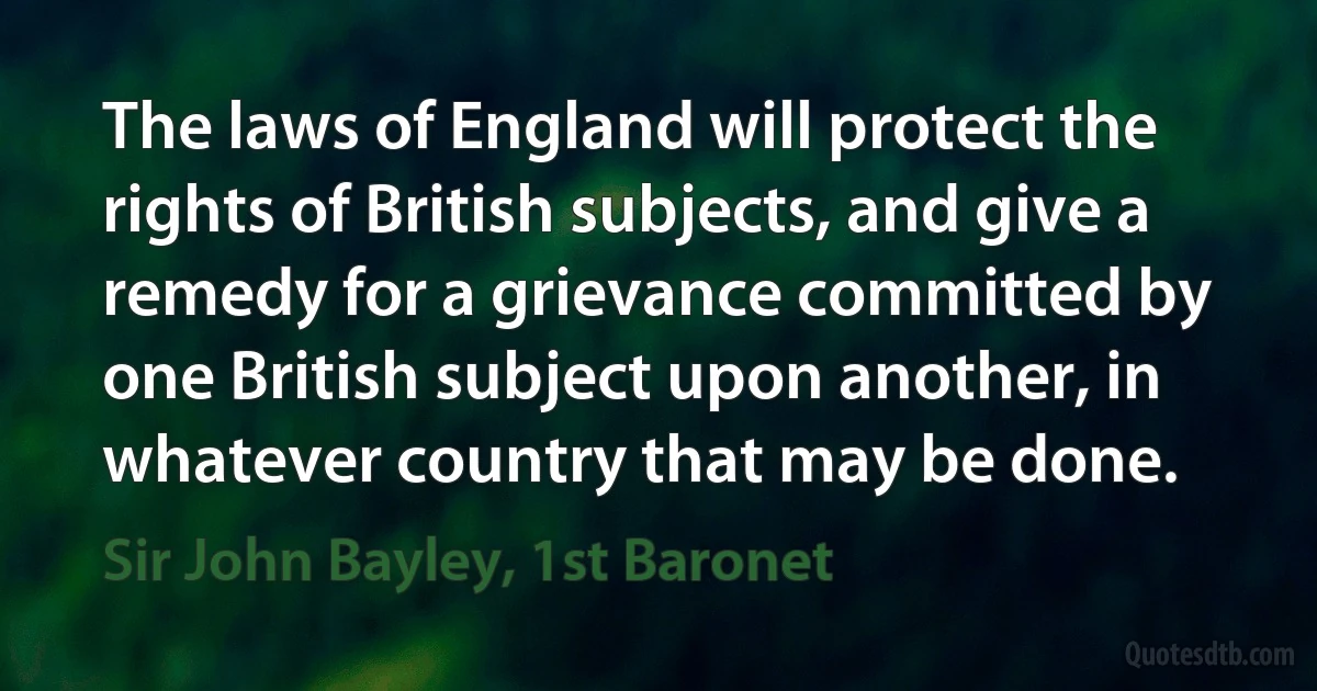 The laws of England will protect the rights of British subjects, and give a remedy for a grievance committed by one British subject upon another, in whatever country that may be done. (Sir John Bayley, 1st Baronet)