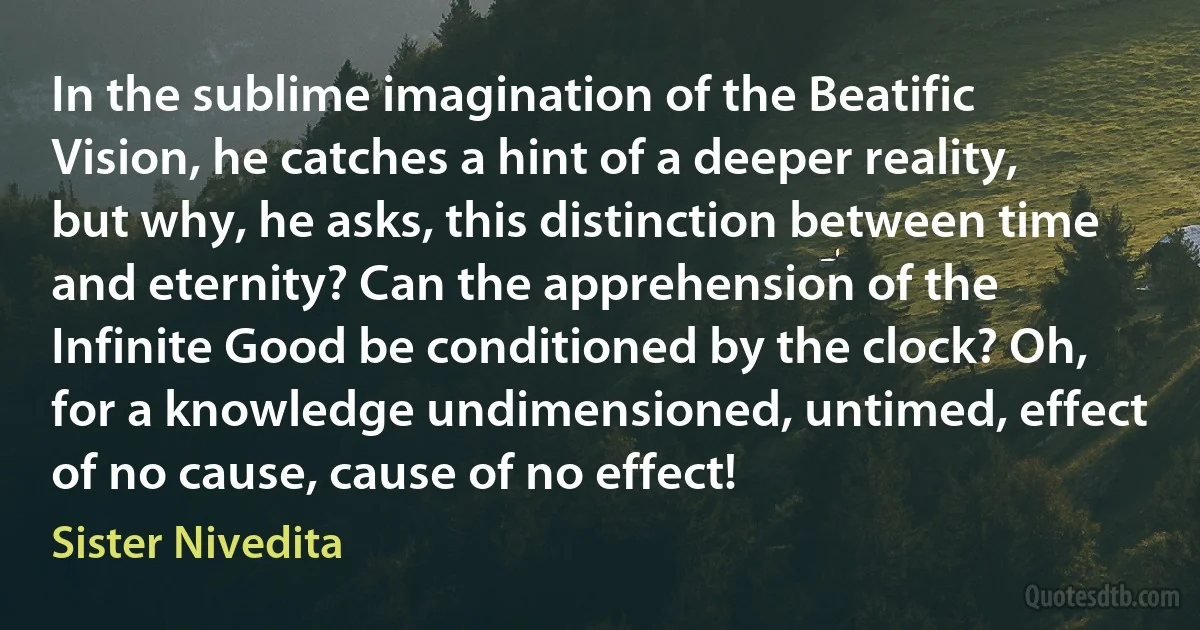 In the sublime imagination of the Beatific Vision, he catches a hint of a deeper reality, but why, he asks, this distinction between time and eternity? Can the apprehension of the Infinite Good be conditioned by the clock? Oh, for a knowledge undimensioned, untimed, effect of no cause, cause of no effect! (Sister Nivedita)