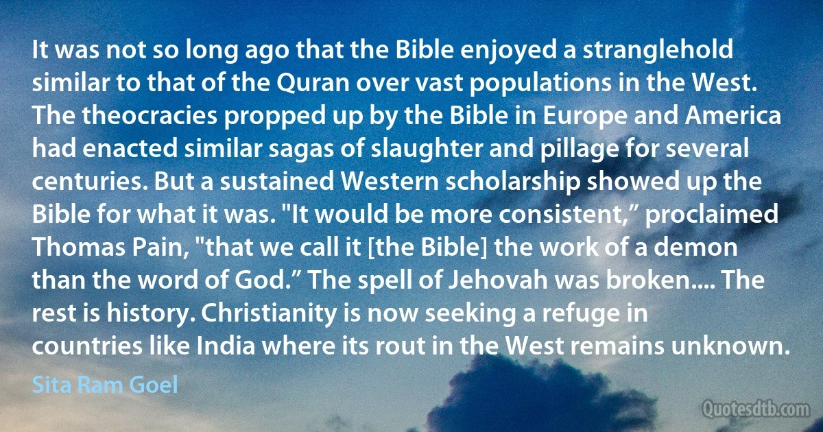 It was not so long ago that the Bible enjoyed a stranglehold similar to that of the Quran over vast populations in the West. The theocracies propped up by the Bible in Europe and America had enacted similar sagas of slaughter and pillage for several centuries. But a sustained Western scholarship showed up the Bible for what it was. "It would be more consistent,” proclaimed Thomas Pain, "that we call it [the Bible] the work of a demon than the word of God.” The spell of Jehovah was broken.... The rest is history. Christianity is now seeking a refuge in countries like India where its rout in the West remains unknown. (Sita Ram Goel)