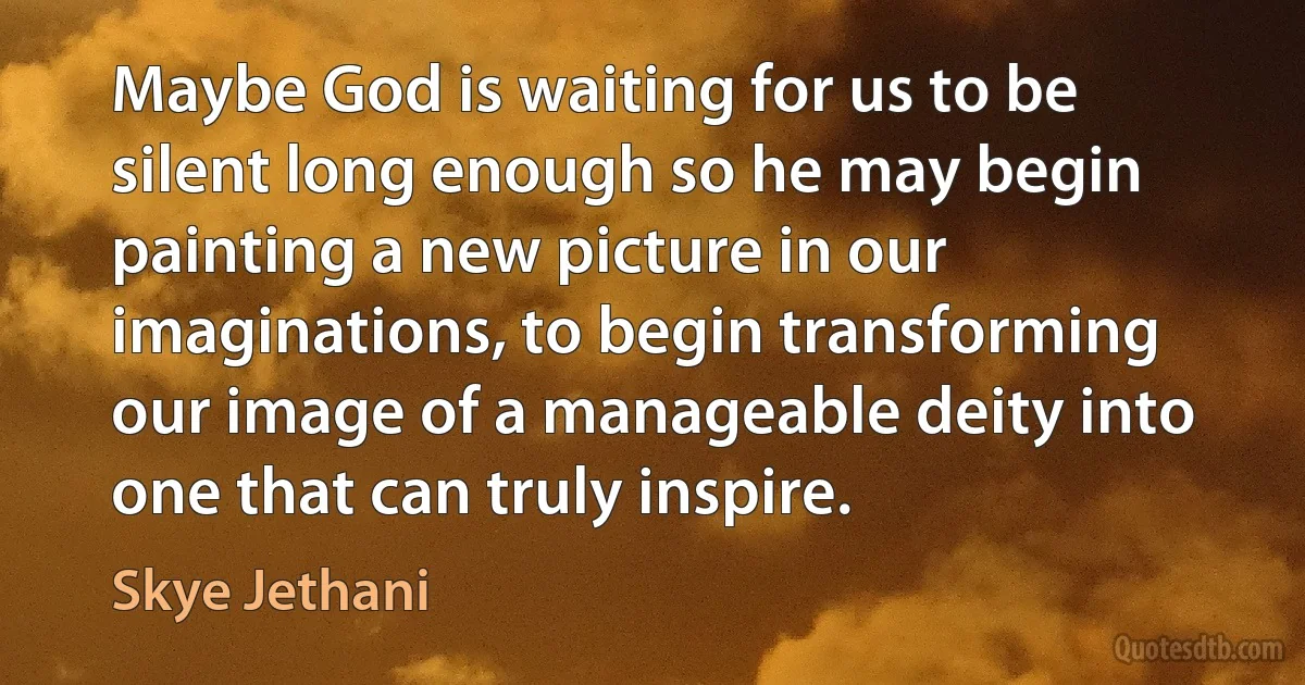 Maybe God is waiting for us to be silent long enough so he may begin painting a new picture in our imaginations, to begin transforming our image of a manageable deity into one that can truly inspire. (Skye Jethani)