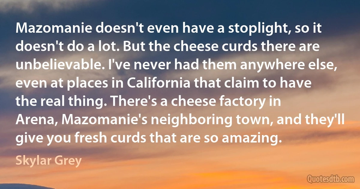 Mazomanie doesn't even have a stoplight, so it doesn't do a lot. But the cheese curds there are unbelievable. I've never had them anywhere else, even at places in California that claim to have the real thing. There's a cheese factory in Arena, Mazomanie's neighboring town, and they'll give you fresh curds that are so amazing. (Skylar Grey)