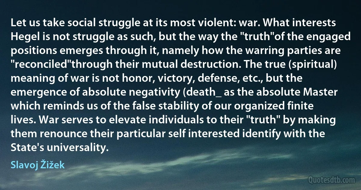 Let us take social struggle at its most violent: war. What interests Hegel is not struggle as such, but the way the "truth"of the engaged positions emerges through it, namely how the warring parties are "reconciled"through their mutual destruction. The true (spiritual) meaning of war is not honor, victory, defense, etc., but the emergence of absolute negativity (death_ as the absolute Master which reminds us of the false stability of our organized finite lives. War serves to elevate individuals to their "truth" by making them renounce their particular self interested identify with the State's universality. (Slavoj Žižek)