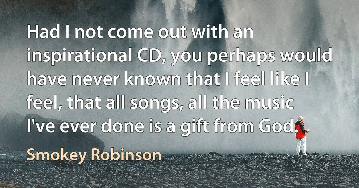 Had I not come out with an inspirational CD, you perhaps would have never known that I feel like I feel, that all songs, all the music I've ever done is a gift from God. (Smokey Robinson)