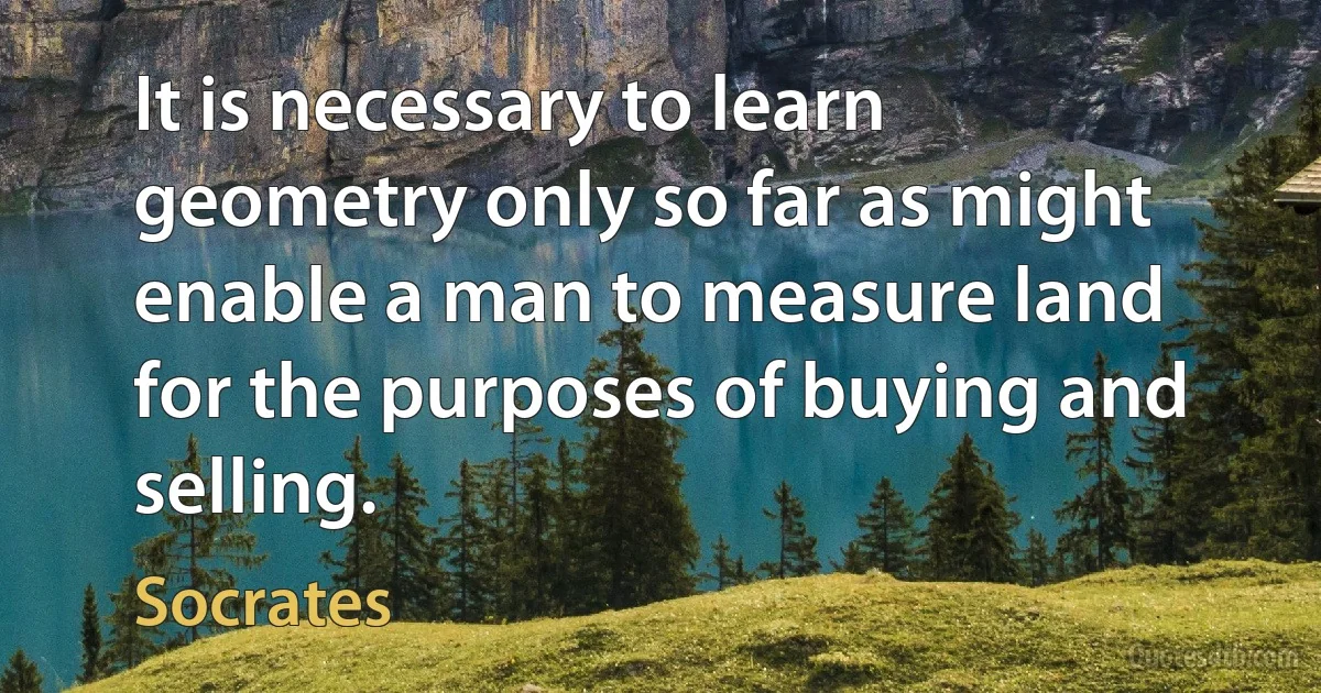 It is necessary to learn geometry only so far as might enable a man to measure land for the purposes of buying and selling. (Socrates)