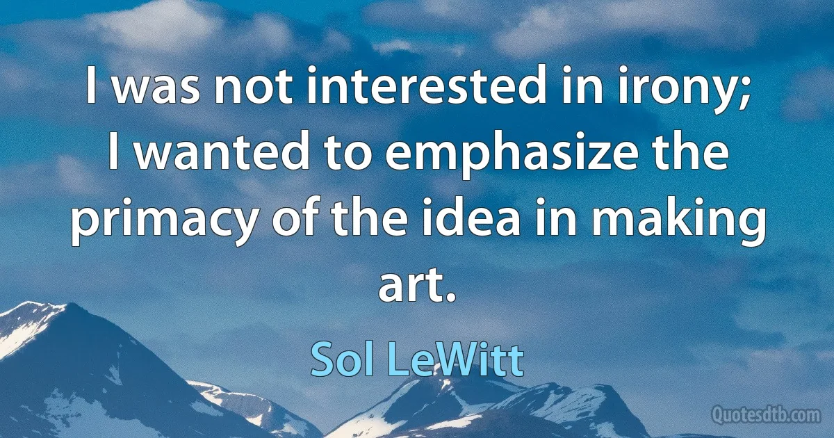 I was not interested in irony; I wanted to emphasize the primacy of the idea in making art. (Sol LeWitt)