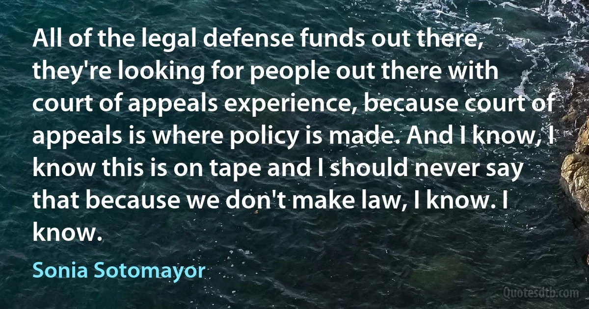 All of the legal defense funds out there, they're looking for people out there with court of appeals experience, because court of appeals is where policy is made. And I know, I know this is on tape and I should never say that because we don't make law, I know. I know. (Sonia Sotomayor)