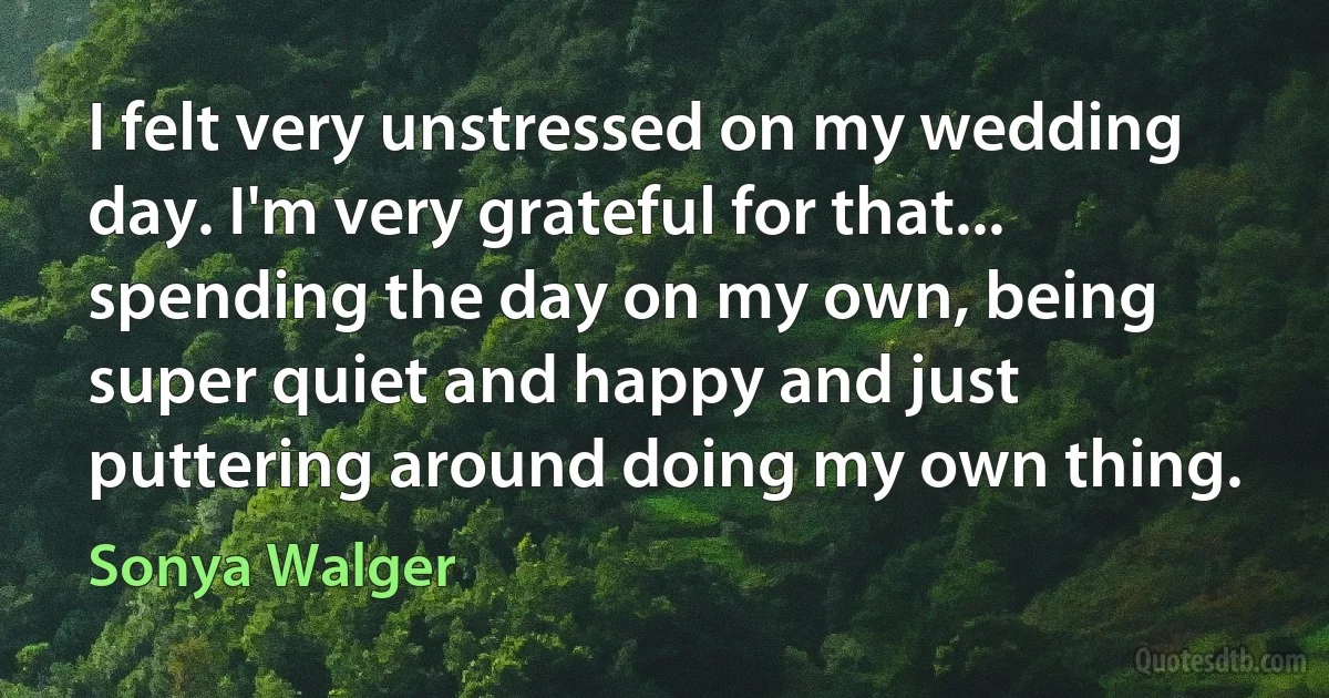 I felt very unstressed on my wedding day. I'm very grateful for that... spending the day on my own, being super quiet and happy and just puttering around doing my own thing. (Sonya Walger)