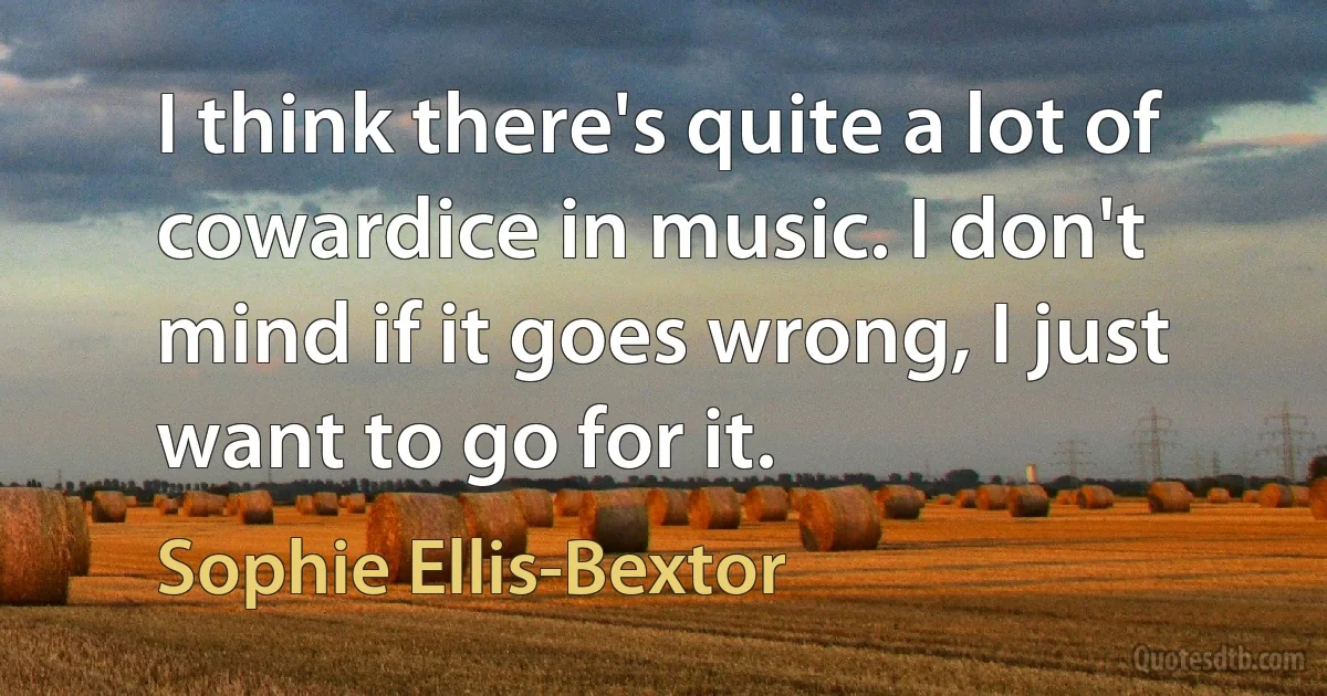 I think there's quite a lot of cowardice in music. I don't mind if it goes wrong, I just want to go for it. (Sophie Ellis-Bextor)